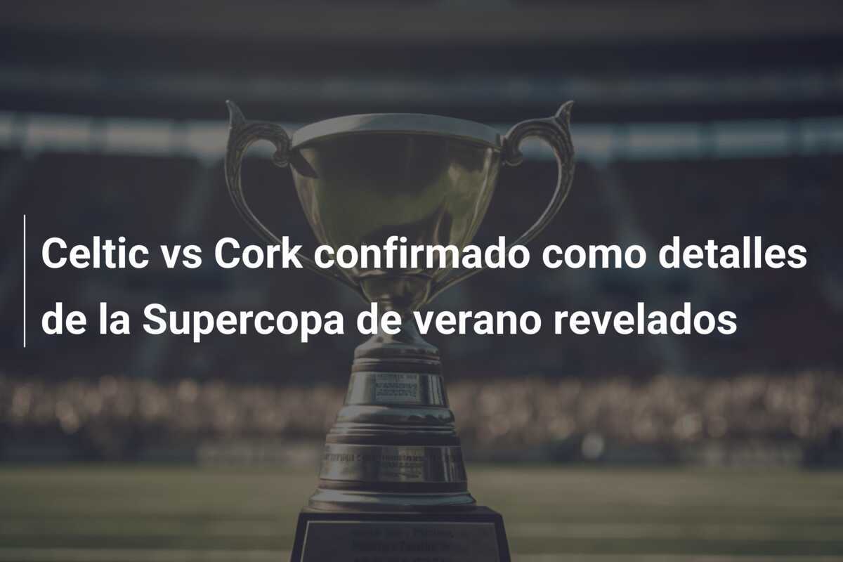 Celtic vs Cork confirmado como detalles de la Supercopa de verano revelados