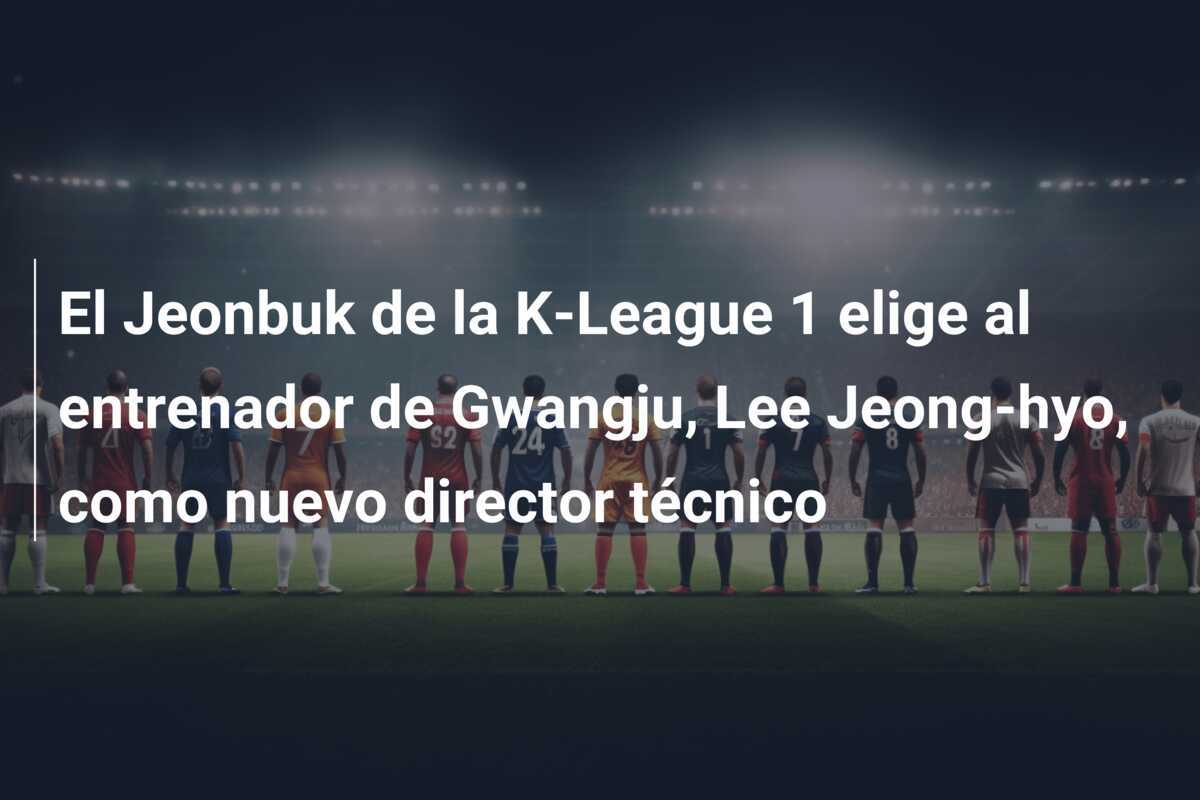 El Jeonbuk de la K-League 1 elige al entrenador de Gwangju, Lee Jeong-hyo, como nuevo director técnico