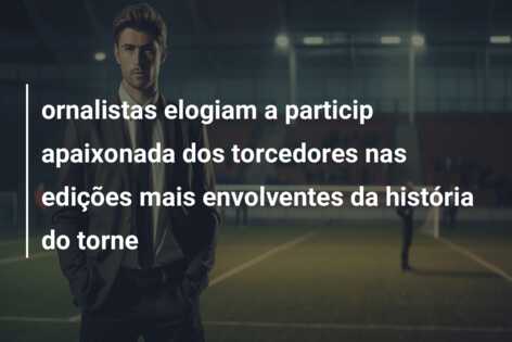 ornalistas elogiam a particip apaixonada dos torcedores nas edições mais envolventes da história do torne