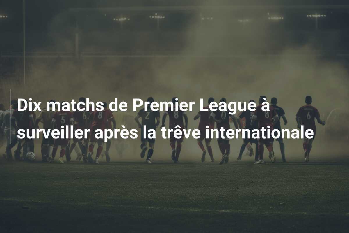 Dix matchs de Premier League à surveiller après la trêve internationale