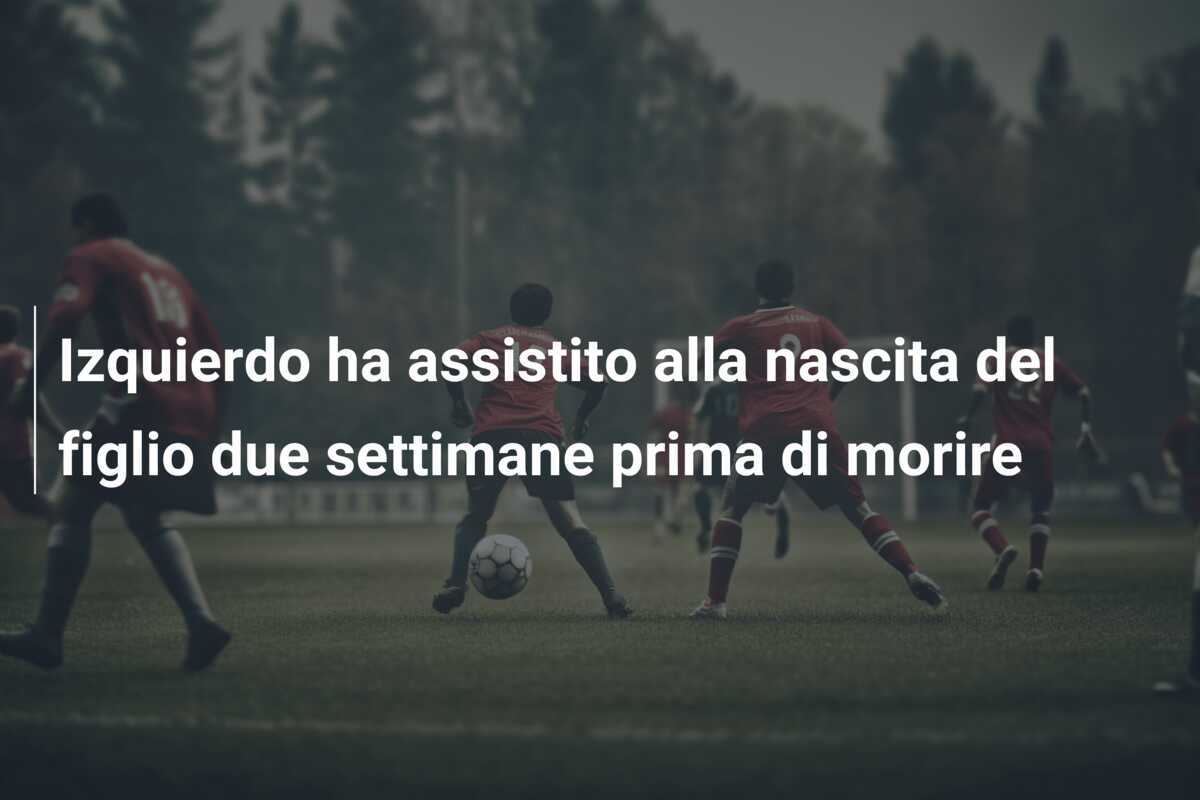 Izquierdo ha assistito alla nascita del figlio due settimane prima di morire