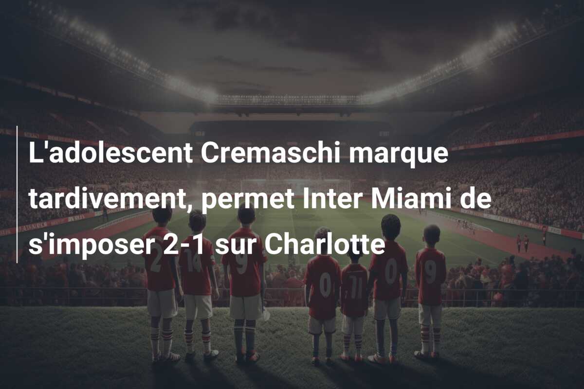 L’adolescent Cremaschi marque tardivement, permet Inter Miami de s’imposer 2-1 sur Charlotte