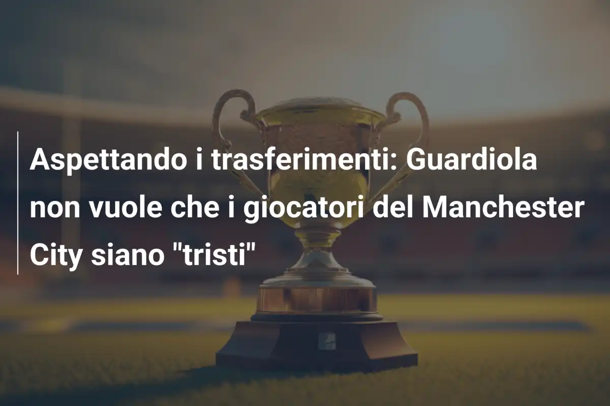 Aspettando i trasferimenti: Guardiola non vuole che i giocatori del Manchester City siano "tristi"