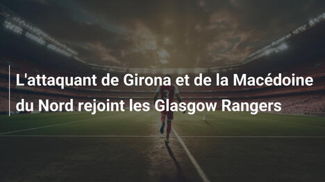 L'attaquant de Girona et de la Macédoine du Nord rejoint les Glasgow Rangers