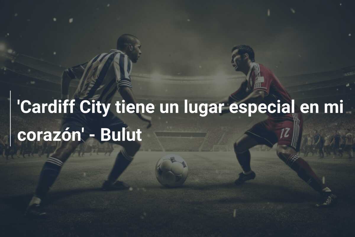 'Cardiff City tiene un lugar especial en mi corazón' - Bulut