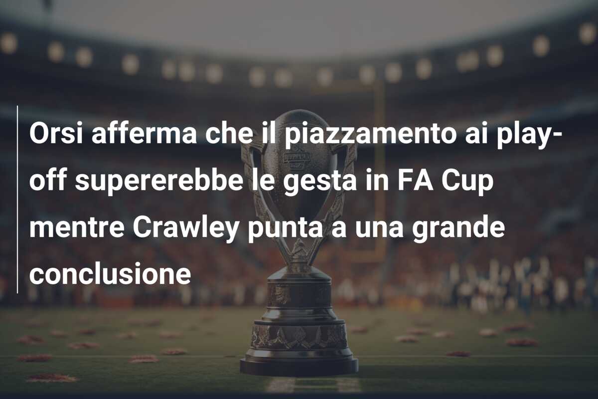 Orsi afferma che il piazzamento ai play-off supererebbe le gesta in FA Cup mentre Crawley punta a una grande conclusione