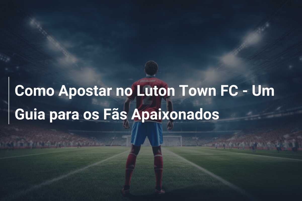 Como Apostar no Luton Town FC – Um Guia para os Fãs Apaixonados