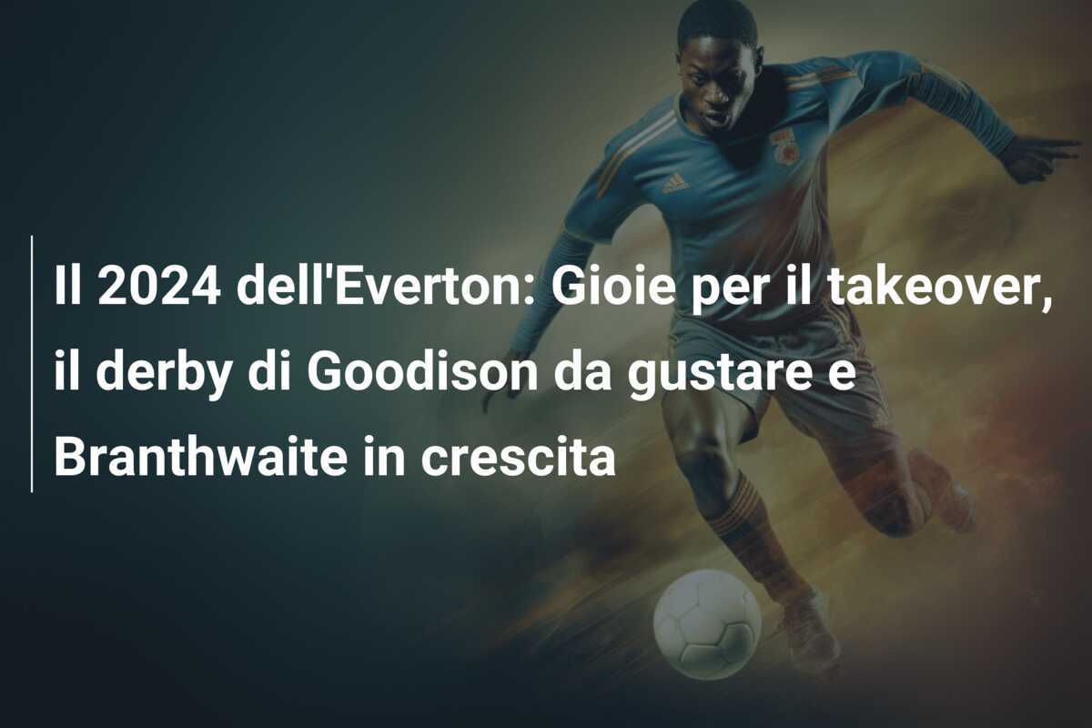 Il 2024 dell'Everton: Gioie per il takeover, il derby di Goodison da gustare e Branthwaite in crescita