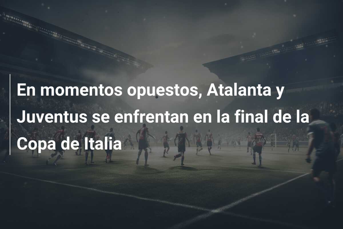 En momentos opuestos, Atalanta y Juventus se enfrentan en la final de la Copa de Italia