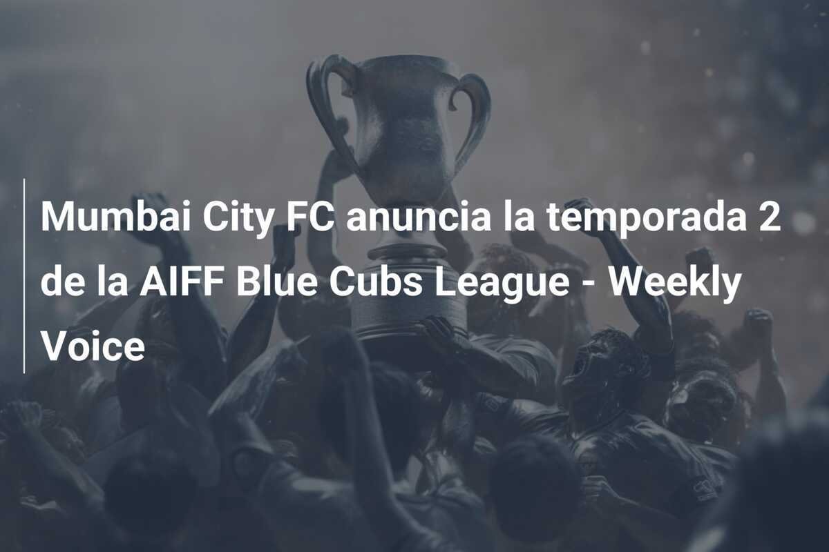 Mumbai City FC anuncia la temporada 2 de la AIFF Blue Cubs League - Weekly Voice