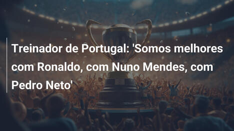 Treinador de Portugal: 'Somos melhores com Ronaldo, com Nuno Mendes, com Pedro Neto'