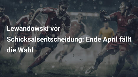 Lewandowski vor Schicksalsentscheidung: Ende April fällt die Wahl