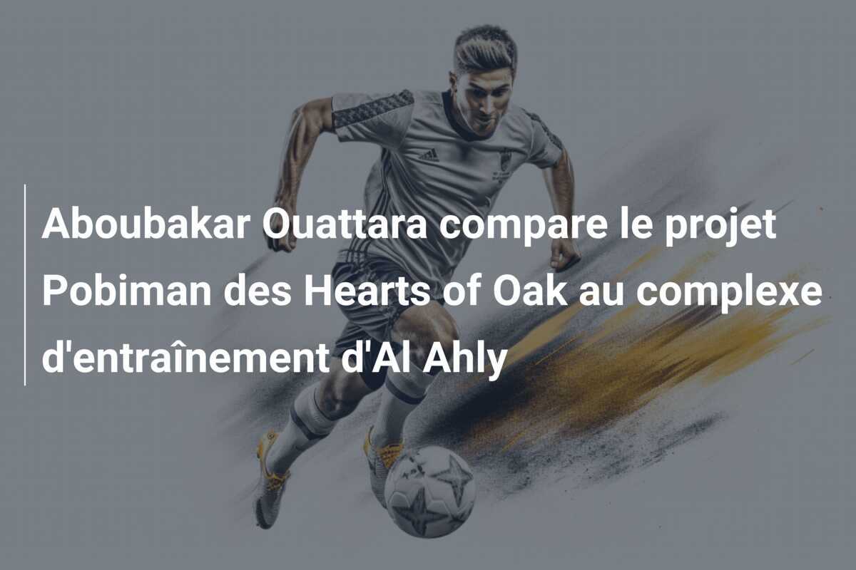 Aboubakar Ouattara compare le projet Pobiman des Hearts of Oak au complexe d'entraînement d'Al Ahly