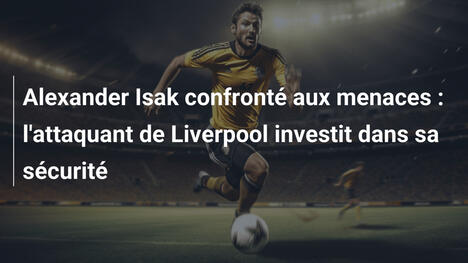 Alexander Isak confronté aux menaces : l'attaquant de Liverpool investit dans sa sécurité