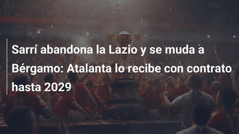 Sarrí abandona la Lazio y se muda a Bérgamo: Atalanta lo recibe con contrato hasta 2029