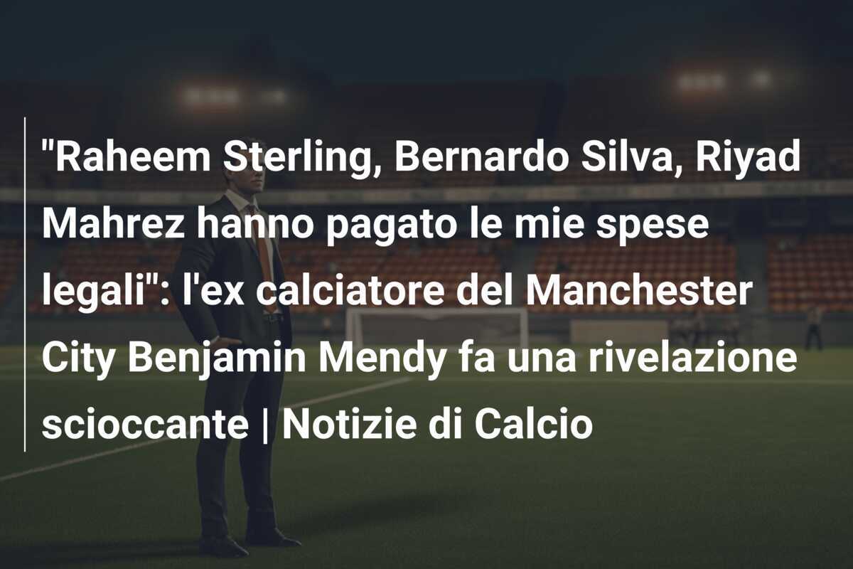"Raheem Sterling, Bernardo Silva, Riyad Mahrez hanno pagato le mie spese legali": l'ex calciatore del Manchester City Benjamin Mendy fa una rivelazione scioccante | Notizie di Calcio