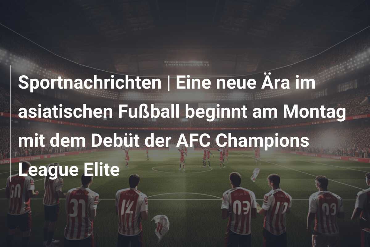 Sportnachrichten | Eine neue Ära im asiatischen Fußball beginnt am Montag mit dem Debüt der AFC Champions League Elite