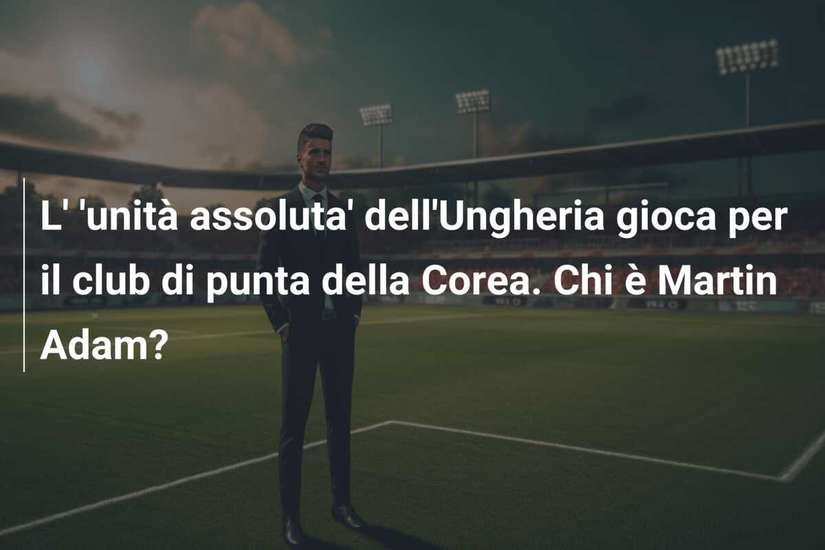 L’ ‘unità assoluta’ dell’Ungheria gioca per il club di punta della Corea. Chi è Martin Adam?