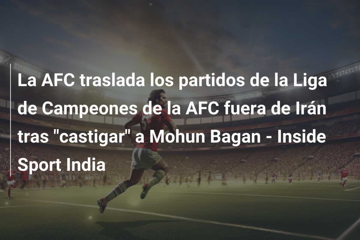 La AFC traslada los partidos de la Liga de Campeones de la AFC fuera de Irán tras "castigar" a Mohun Bagan - Inside Sport India