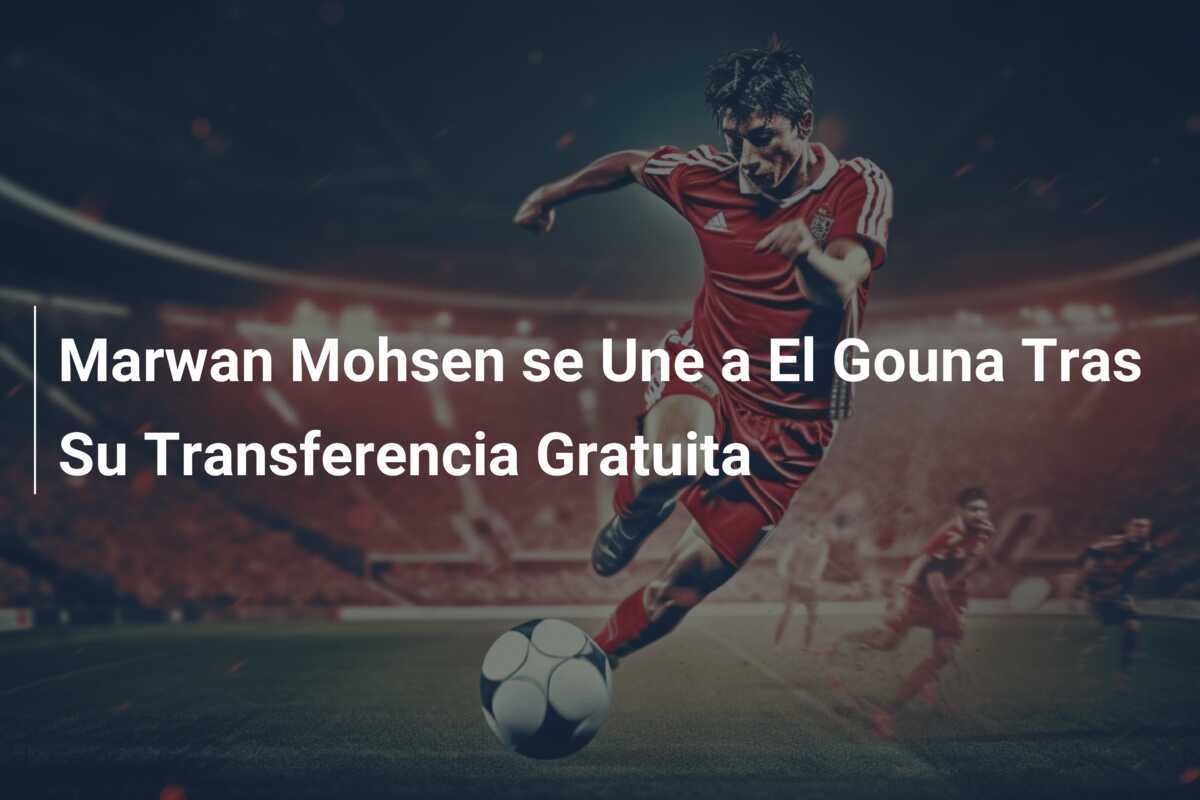 Marwan Mohsen se Une a El Gouna Tras Su Transferencia Gratuita