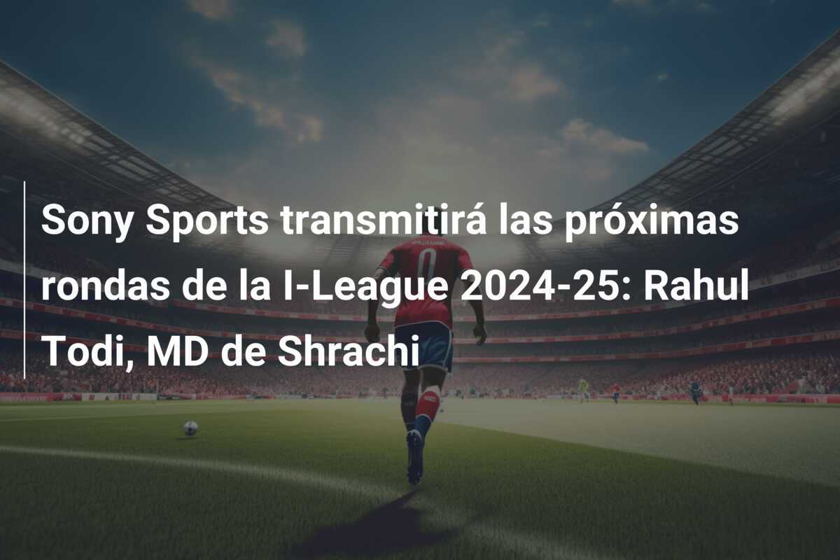 Sony Sports transmitirá las próximas rondas de la I-League 2024-25: Rahul Todi, MD de Shrachi