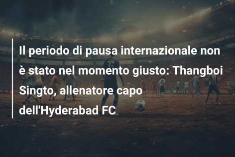 Il periodo di pausa internazionale non è stato nel momento giusto: Thangboi Singto, allenatore capo dell’Hyderabad FC