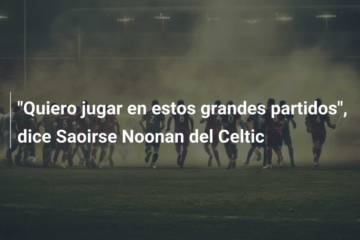 "Quiero jugar en estos grandes partidos", dice Saoirse Noonan del Celtic