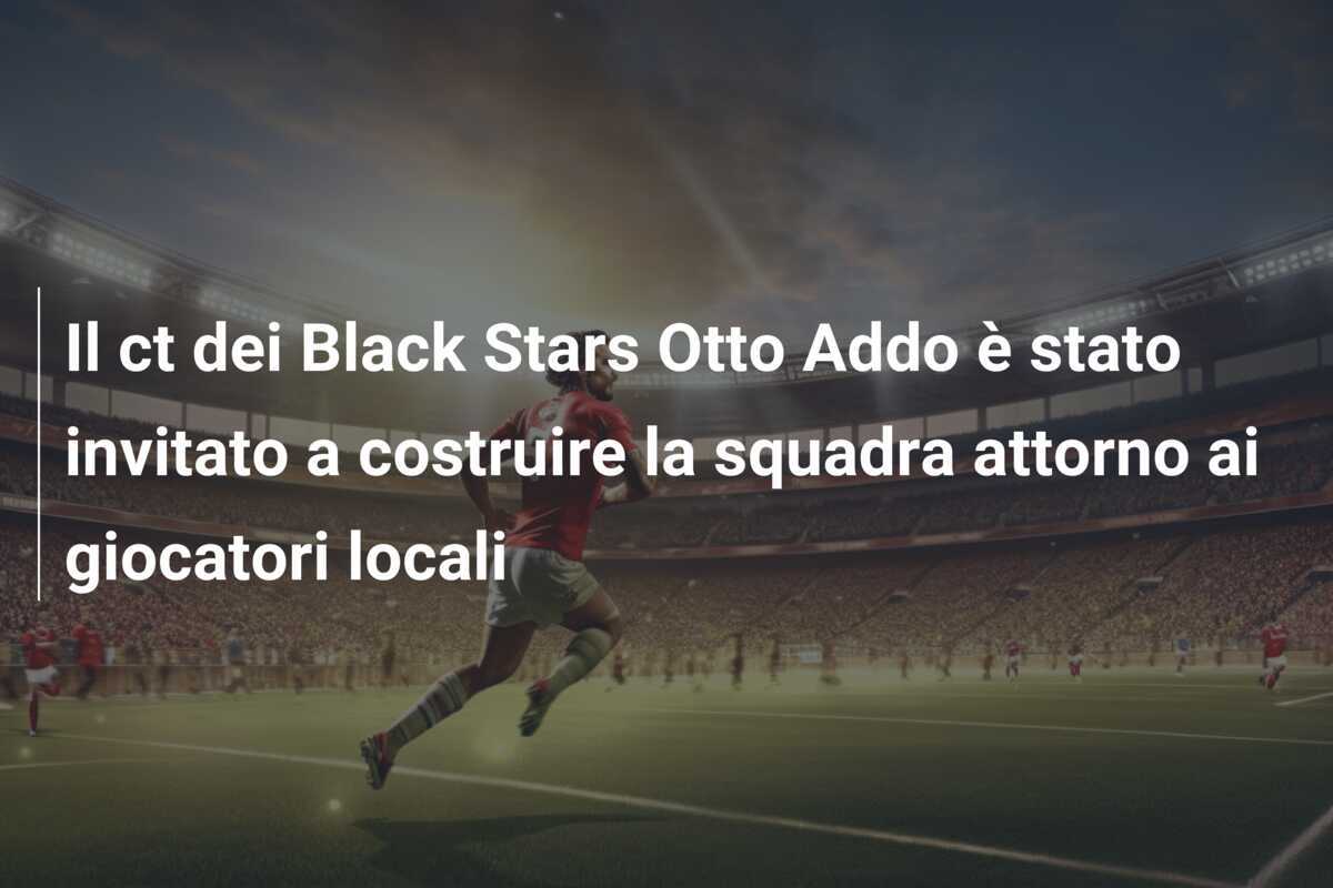 Il ct dei Black Stars Otto Addo è stato invitato a costruire la squadra attorno ai giocatori locali
