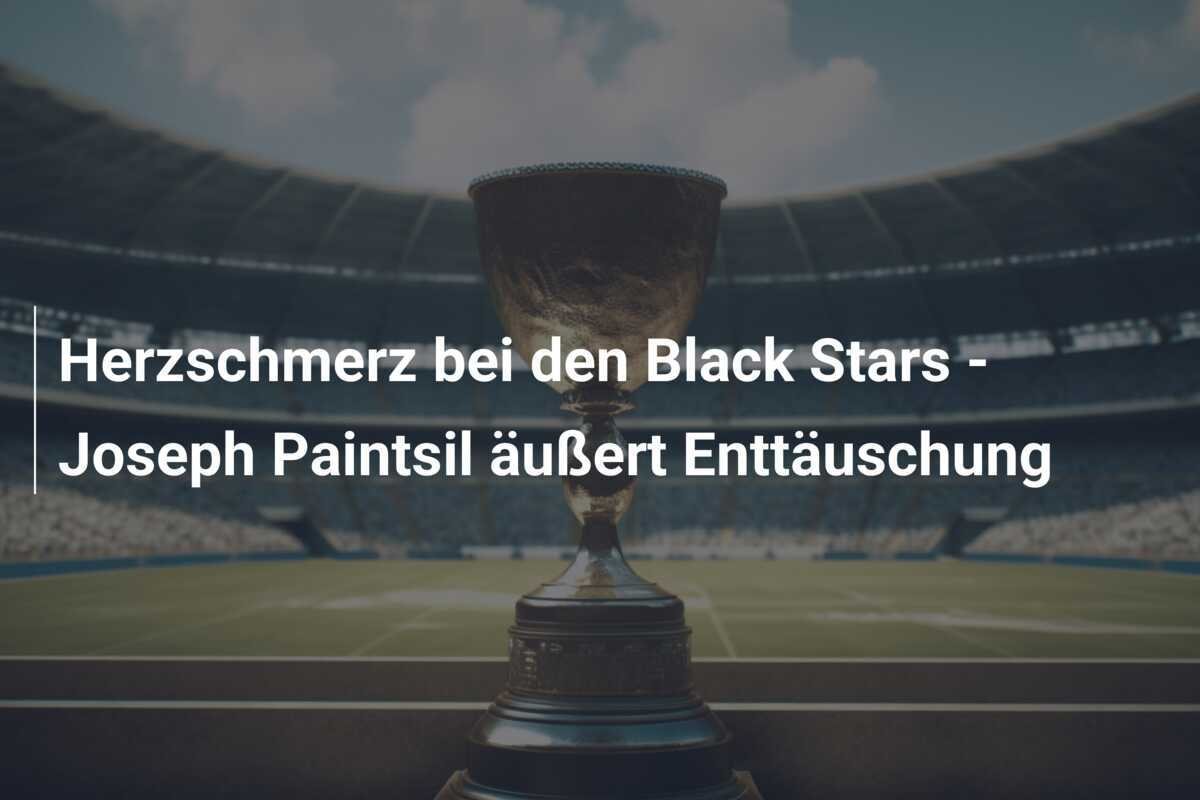 Herzschmerz bei den Black Stars - Joseph Paintsil äußert Enttäuschung