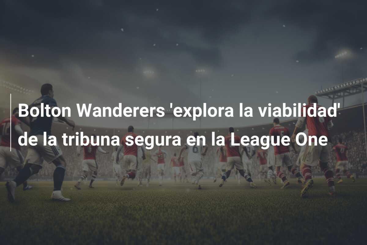 Bolton Wanderers ‘explora la viabilidad’ de la tribuna segura en la League One