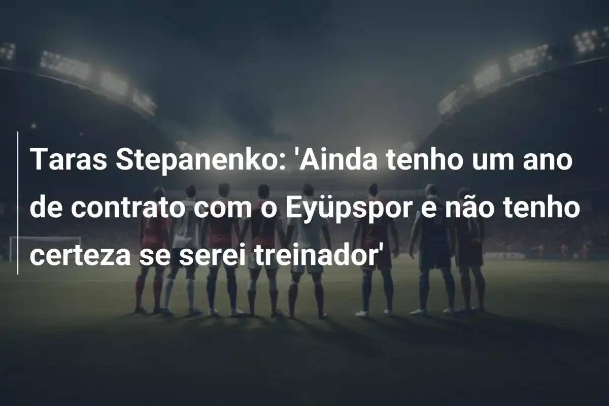 Taras Stepanenko: 'Ainda tenho um ano de contrato com o Eyüpspor e não tenho certeza se serei treinador'