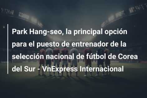 Park Hang-seo, la principal opción para el puesto de entrenador de la selección nacional de fútbol de Corea del Sur – VnExpress Internacional