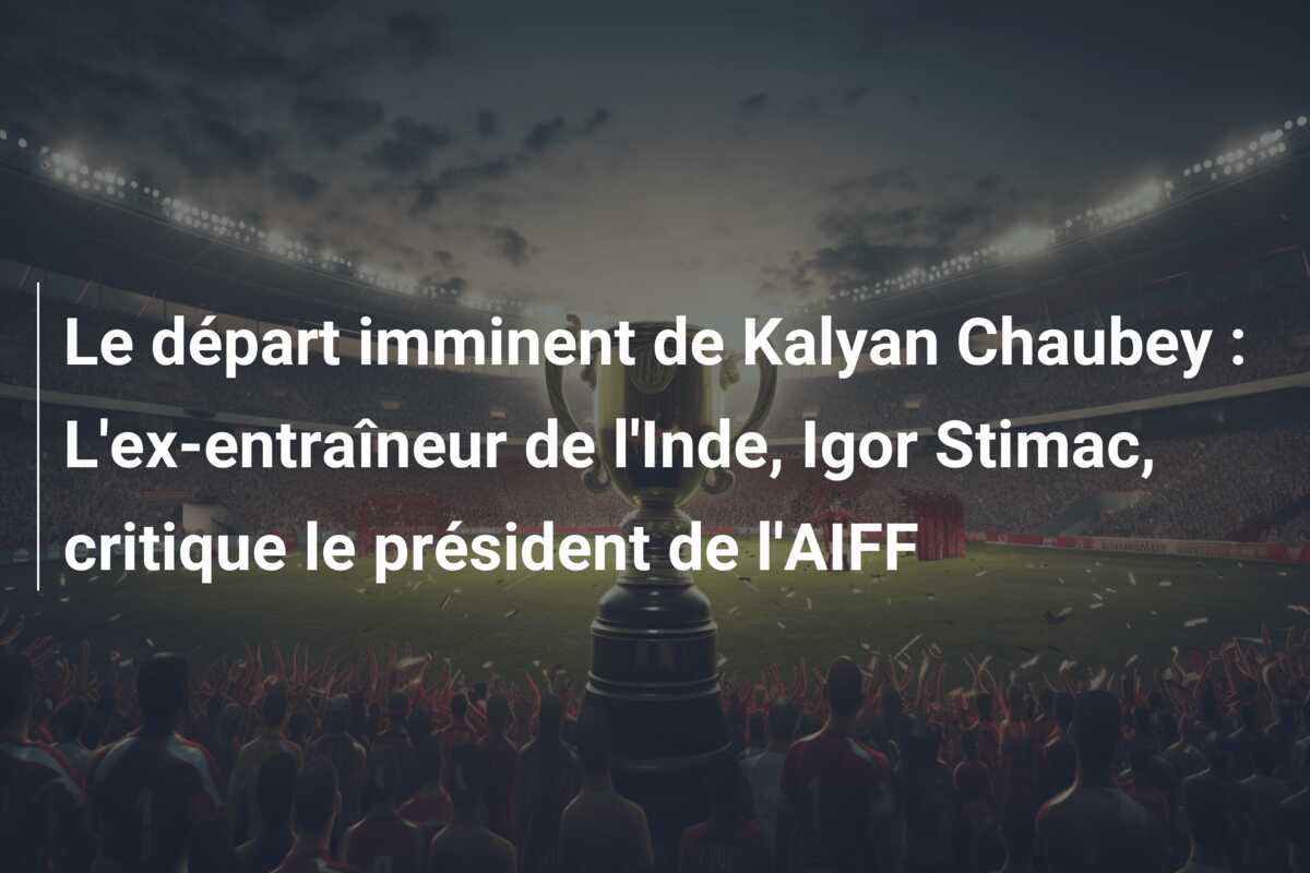 Le départ imminent de Kalyan Chaubey : L’ex-entraîneur de l’Inde, Igor Stimac, critique le président de l’AIFF