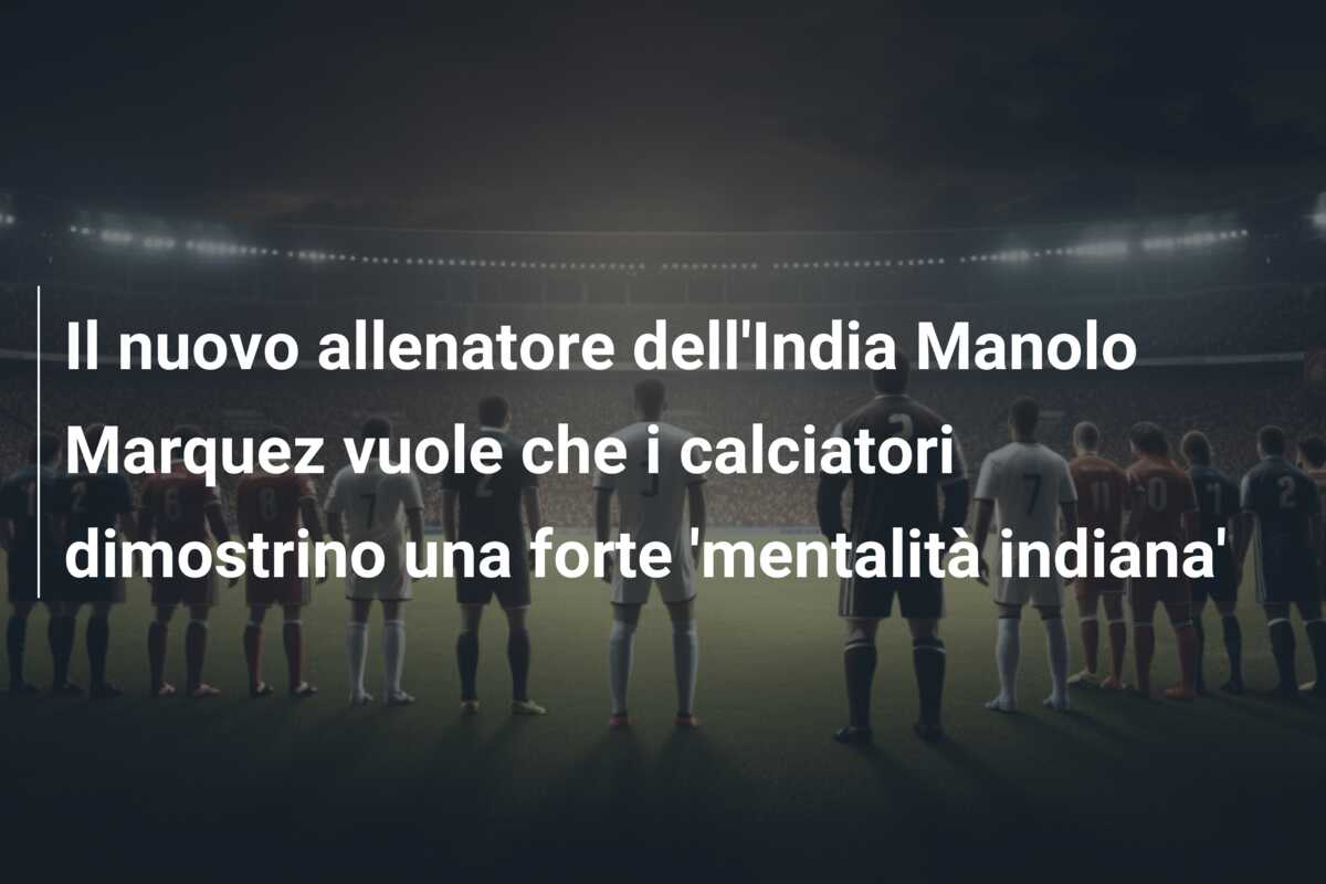 Il nuovo allenatore dell’India Manolo Marquez vuole che i calciatori dimostrino una forte ‘mentalità indiana’