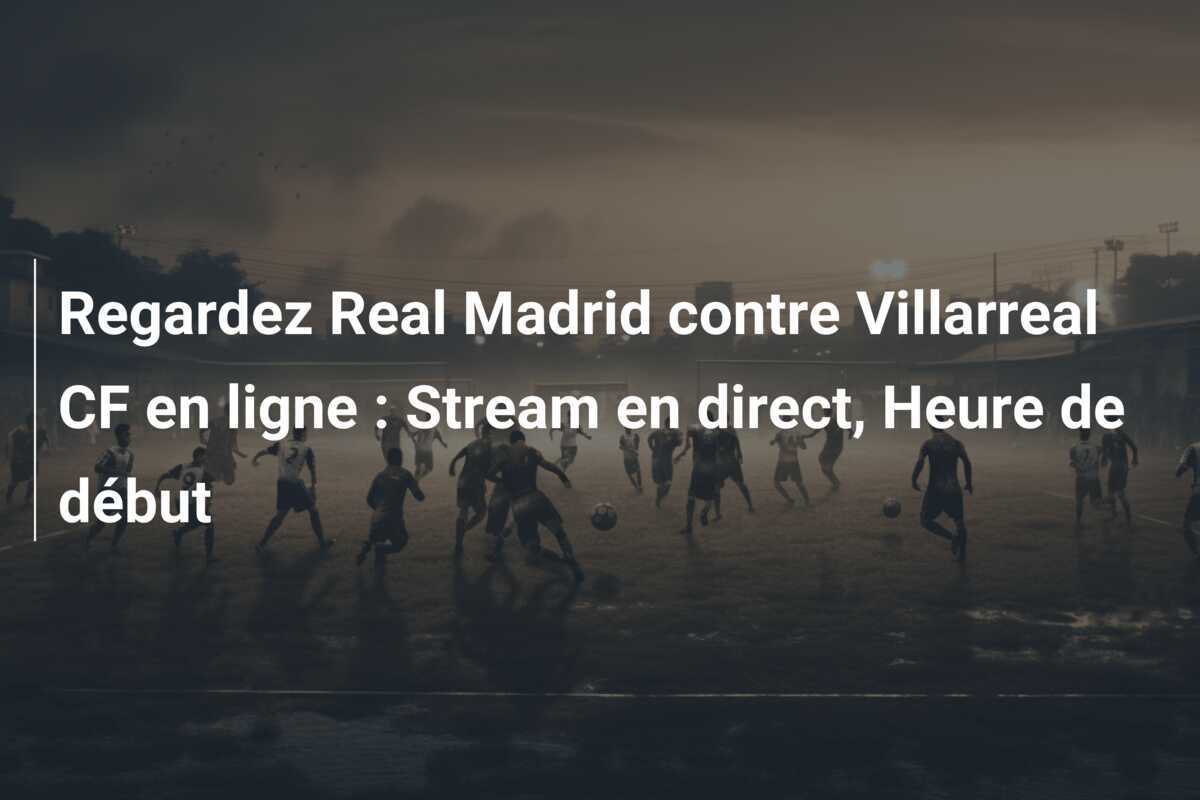 Regardez Real Madrid contre Villarreal CF en ligne : Stream en direct, Heure de début