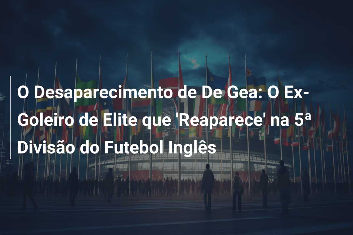 O Desaparecimento de De Gea: O Ex-Goleiro de Elite que ‘Reaparece’ na 5ª Divisão do Futebol Inglês