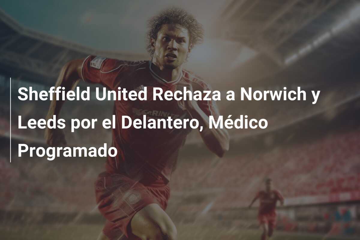 Sheffield United Rechaza a Norwich y Leeds por el Delantero, Médico Programado