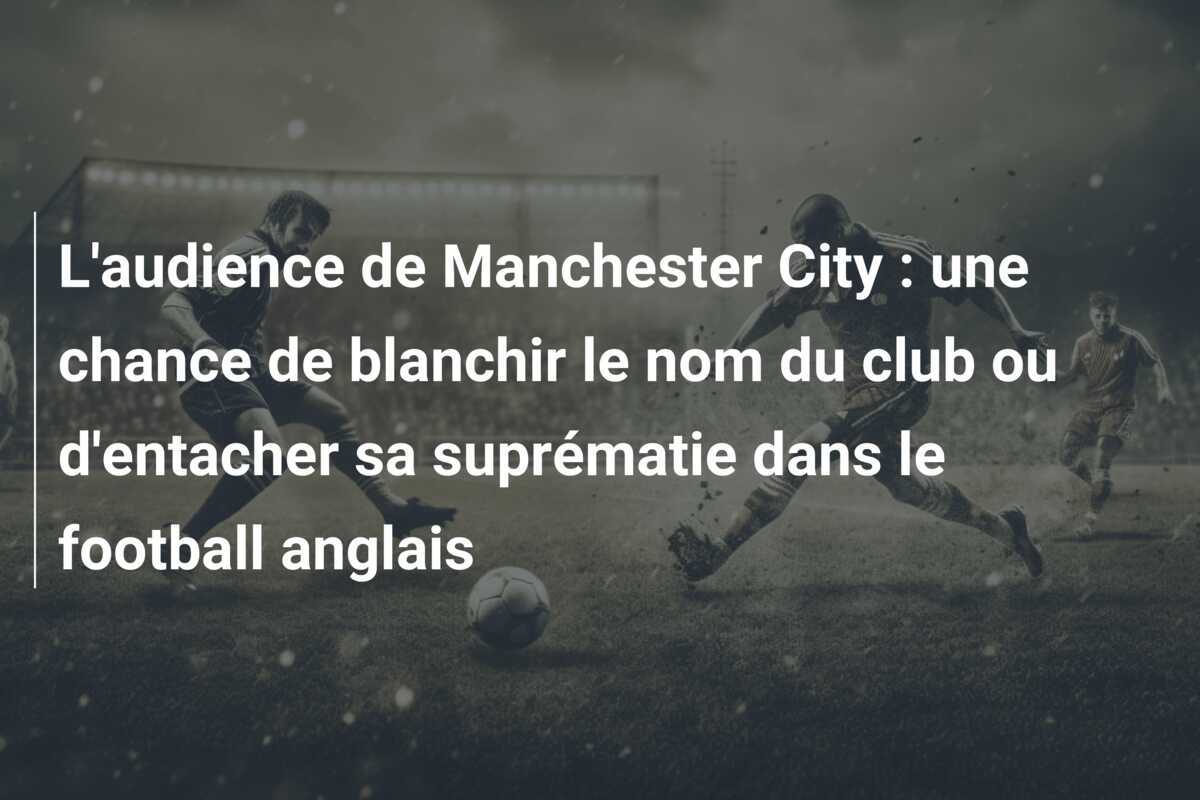 L'audience de Manchester City : une chance de blanchir le nom du club ou d'entacher sa suprématie dans le football anglais