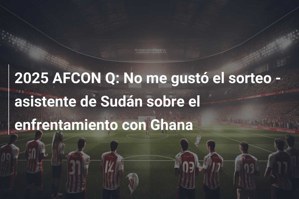2025 AFCON Q: No me gustó el sorteo – asistente de Sudán sobre el enfrentamiento con Ghana