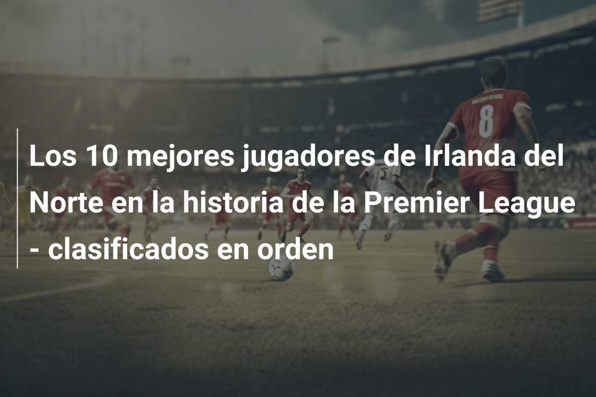 Los 10 mejores jugadores de Irlanda del Norte en la historia de la Premier League - clasificados en orden