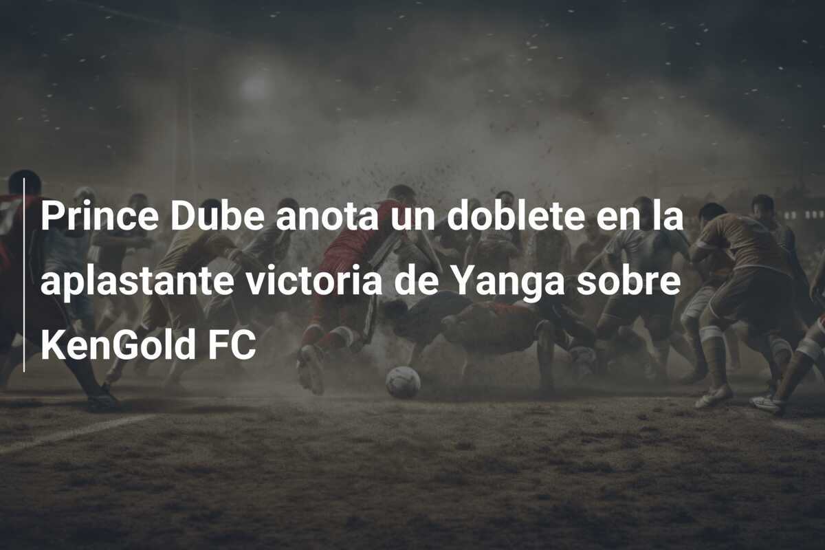 Prince Dube anota un doblete en la aplastante victoria de Yanga sobre KenGold FC