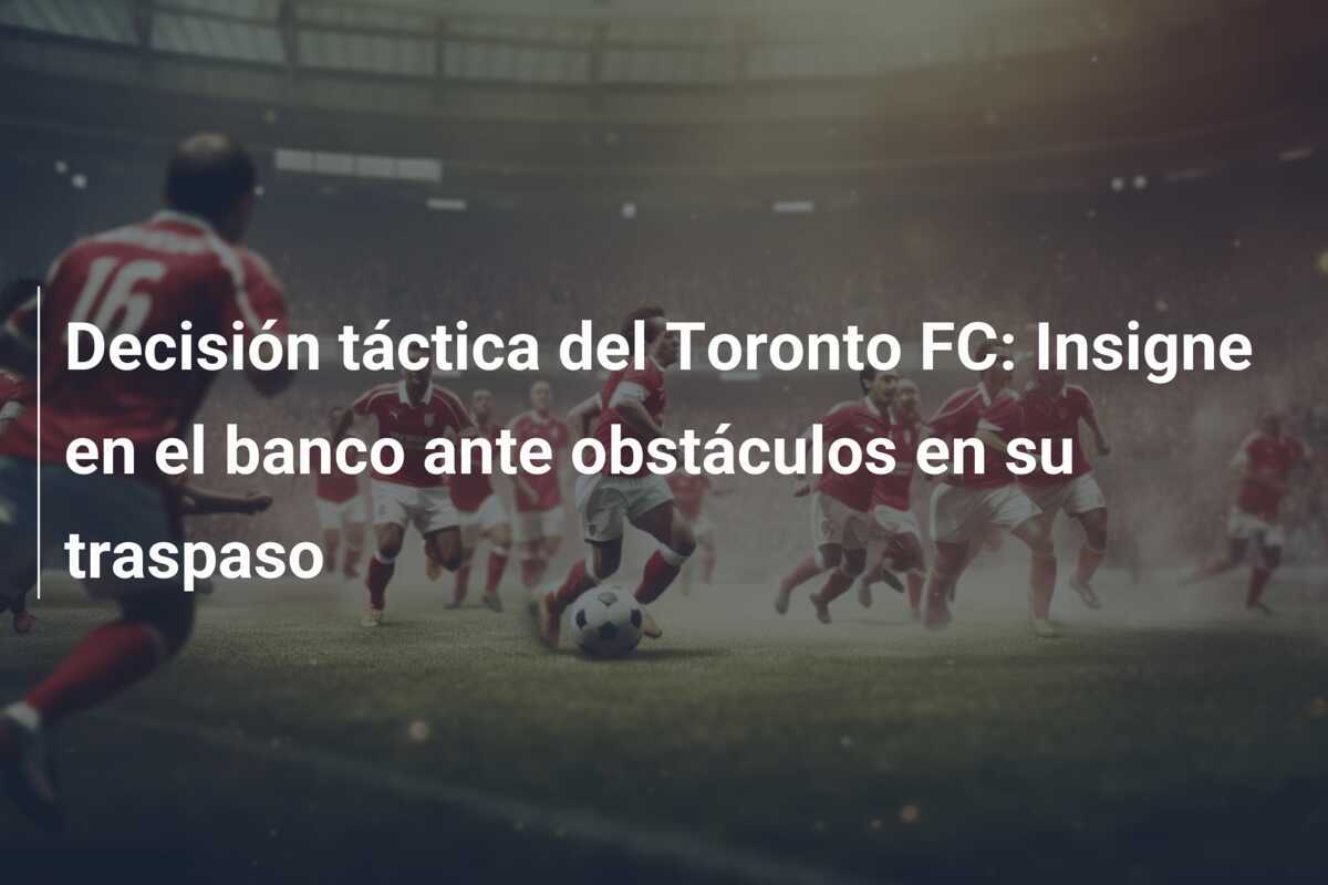 Decisión táctica del Toronto FC: Insigne en el banco ante obstáculos en su traspaso