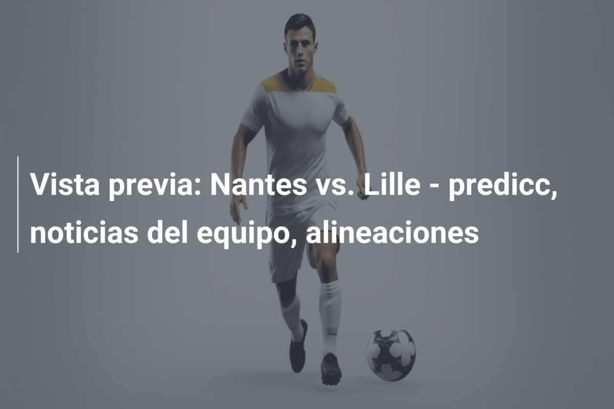 Vista previa: Nantes vs. Lille – predicc, noticias del equipo, alineaciones