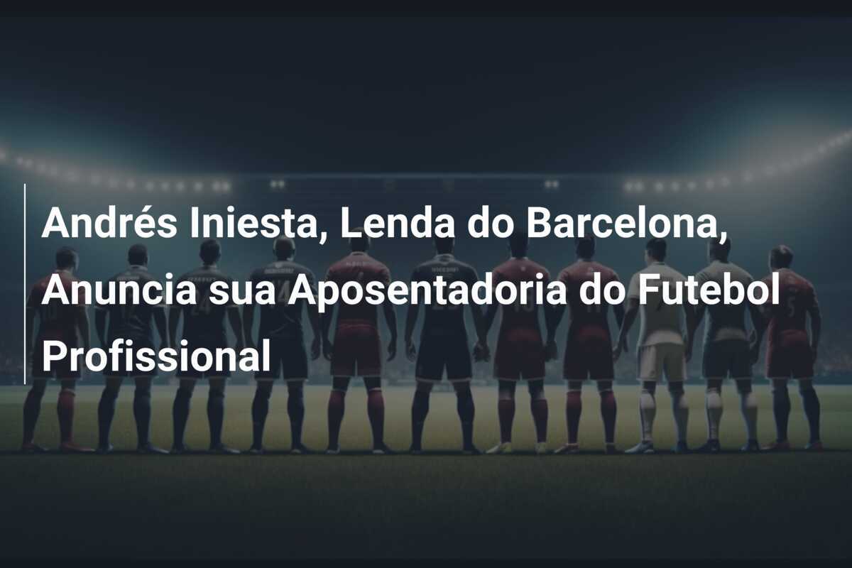 Andrés Iniesta, Lenda do Barcelona, Anuncia sua Aposentadoria do Futebol Profissional