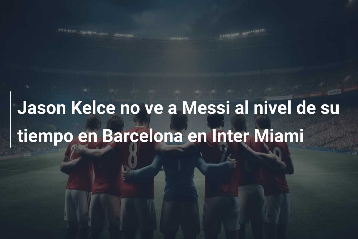 Jason Kelce no ve a Messi al nivel de su tiempo en Barcelona en Inter Miami