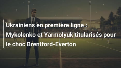 Ukrainiens en première ligne : Mykolenko et Yarmolyuk titularisés pour le choc Brentford-Everton