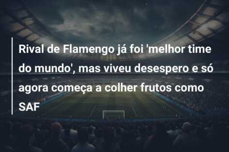 Rival de Flamengo já foi ‘melhor time do mundo’, mas viveu desespero e só agora começa a colher frutos como SAF