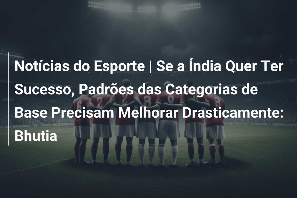 Notícias do Esporte | Se a Índia Quer Ter Sucesso, Padrões das Categorias de Base Precisam Melhorar Drasticamente: Bhutia