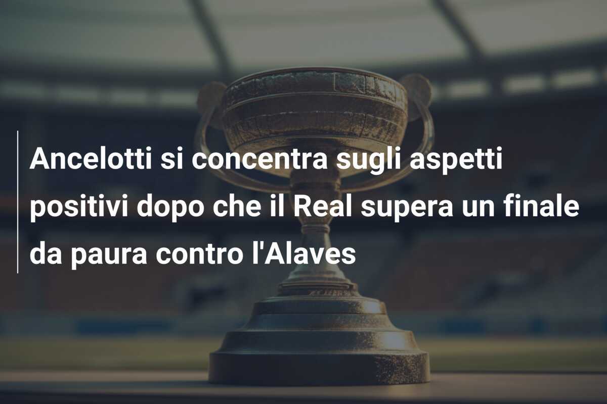 Ancelotti si concentra sugli aspetti positivi dopo che il Real supera un finale da paura contro l'Alaves