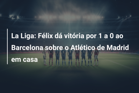 La Liga: João Félix marca enquanto o Barcelona vence o Atlético de Madrid  por 1 a 0, Sevilla segura empate em 1 a 1 contra o Villareal 